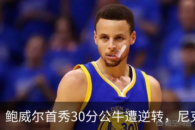 鲍威尔首秀30分公牛遭逆转，尼克斯演绎惊天反击